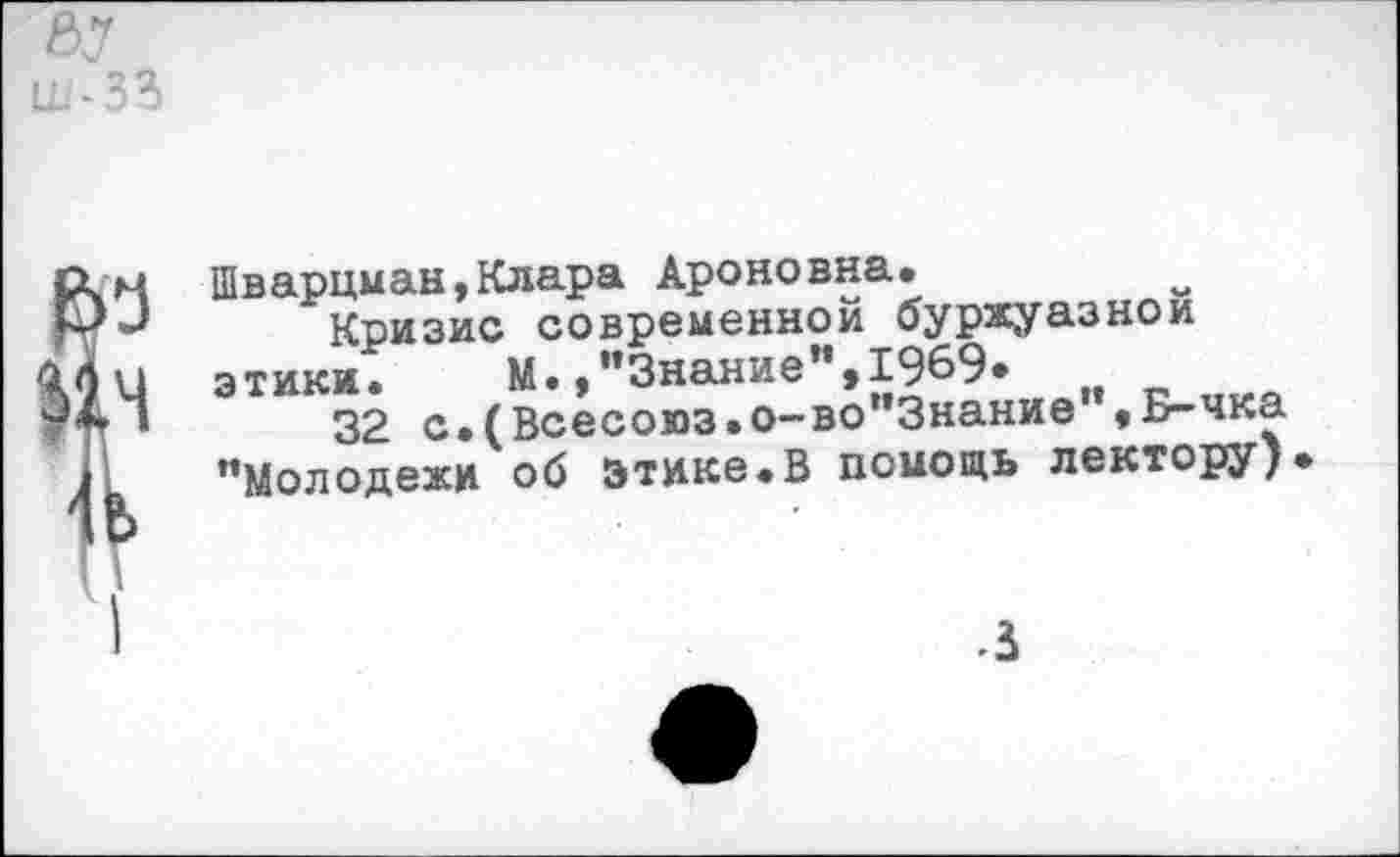 ﻿ну ш-зз
Т
Шварцман,Клара Ароновна.
Кризис современной буржуазной
э тики •	М., ’’Знание ", 1969*
32 с.(Всесоюз.о-во”3нание”,Б-чка ’’Молодежи об этике.В помощь лектору)
3